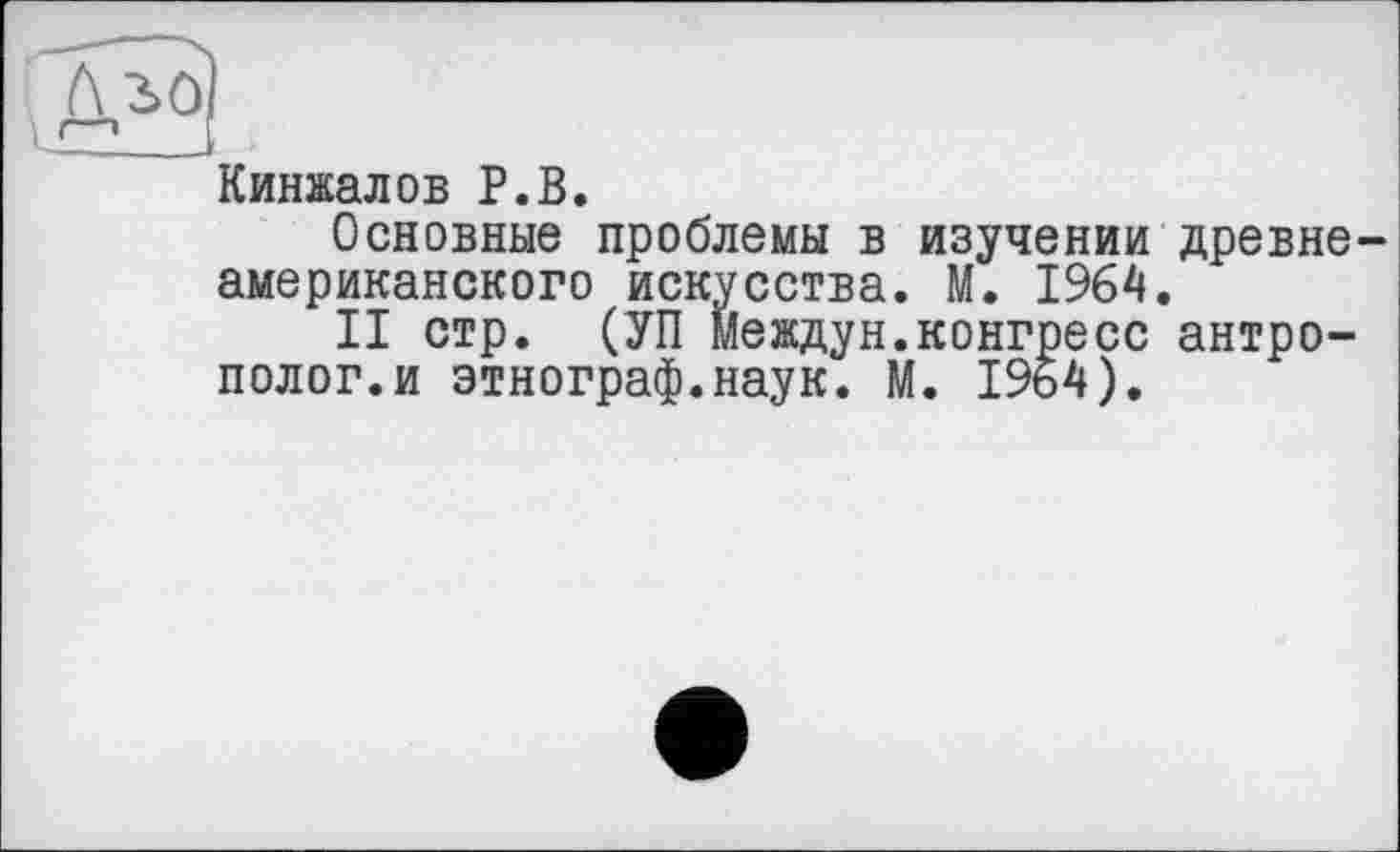 ﻿Кинжалов P.В.
Основные проблемы в изучении древнеамериканского искусства. М. 1964.
II стр. (УП Междун.конгресс антрополог.и этнограф.наук. М. 1964).